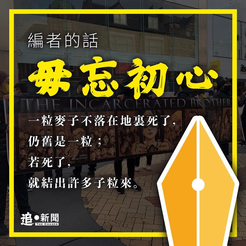 在 “编者的话”中，《追‧新闻》团队表示香港新闻界已变得面目全非。然而 “一粒麦子不落在地里死了，仍旧是一粒；若死了，就结出许多子粒来”，团队表示包括他们在内的香港记者已散落四方，决定以“毋忘入行初心”为宗旨，继续履行记者“追新闻”的天职。 (《追‧新闻》脸书图片)